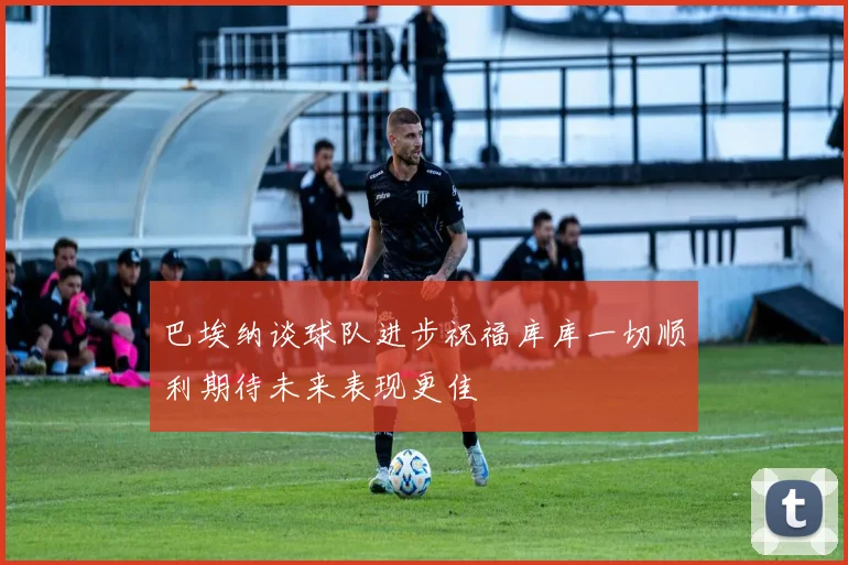 巴埃纳谈球队进步祝福库库一切顺利期待未来表现更佳