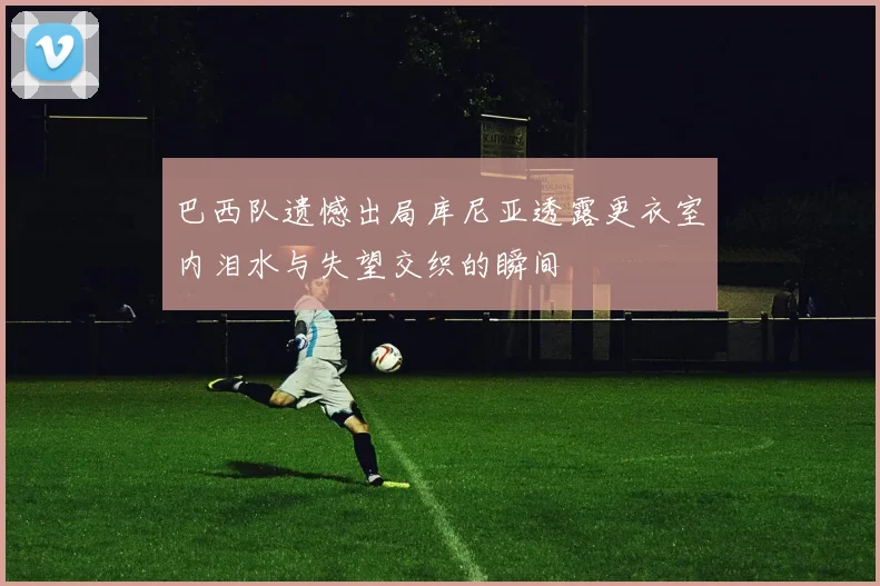 巴西队遗憾出局库尼亚透露更衣室内泪水与失望交织的瞬间