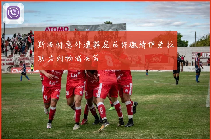 斯洛特意外遭解雇或将邀请伊劳拉助力利物浦决策
