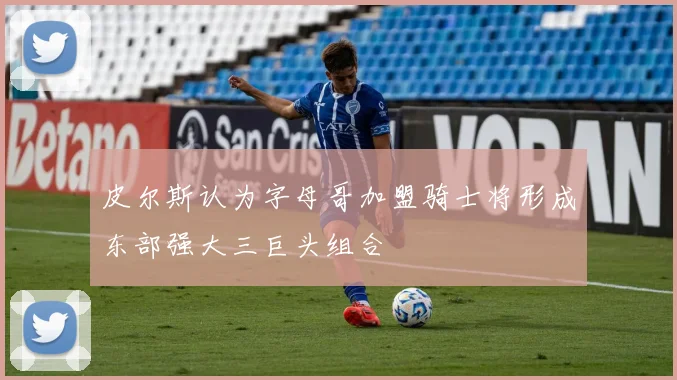 皮尔斯认为字母哥加盟骑士将形成东部强大三巨头组合