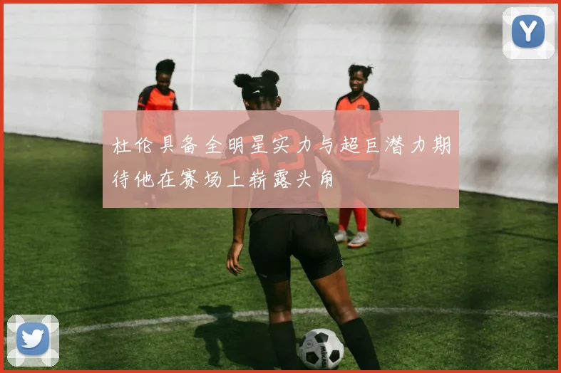杜伦具备全明星实力与超巨潜力期待他在赛场上崭露头角