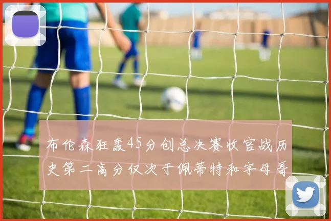 布伦森狂轰45分创总决赛收官战历史第二高分仅次于佩蒂特和字母哥