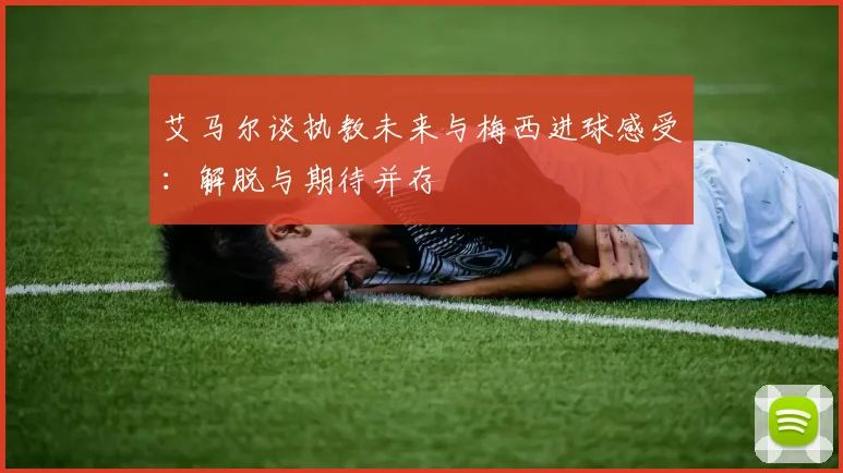 艾马尔谈执教未来与梅西进球感受：解脱与期待并存