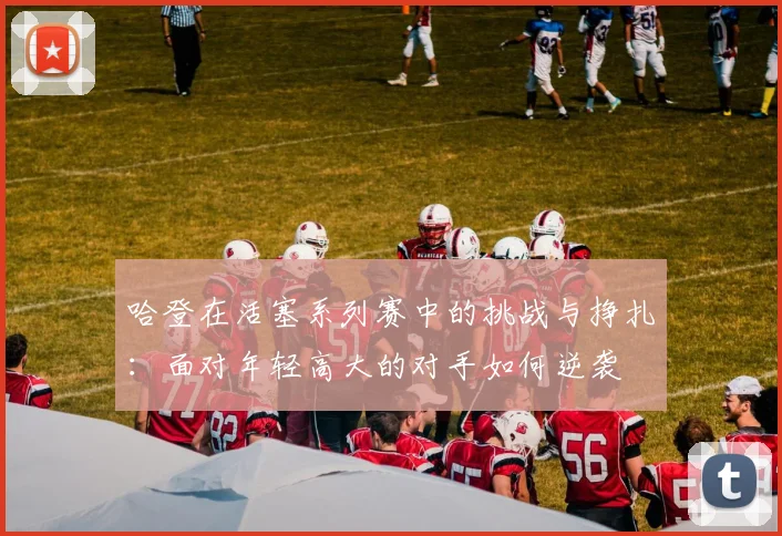 哈登在活塞系列赛中的挑战与挣扎：面对年轻高大的对手如何逆袭
