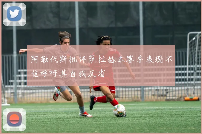阿勒代斯批评萨拉赫本赛季表现不佳呼吁其自我反省