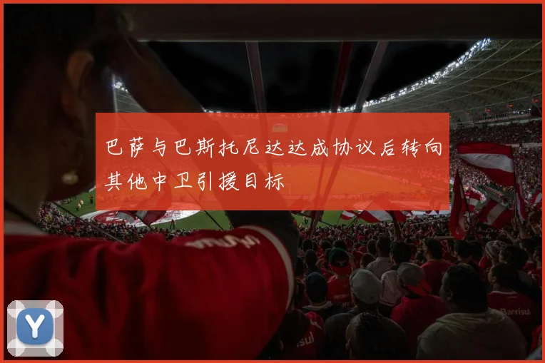 巴萨与巴斯托尼达达成协议后转向其他中卫引援目标