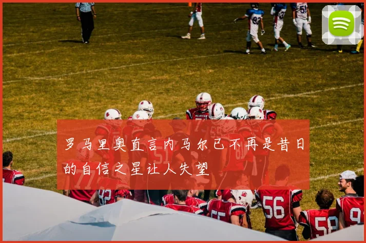 罗马里奥直言内马尔已不再是昔日的自信之星让人失望