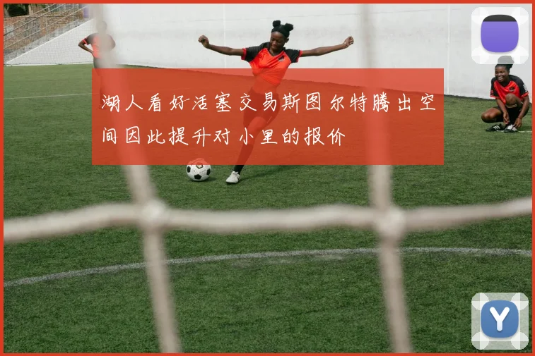 湖人看好活塞交易斯图尔特腾出空间因此提升对小里的报价