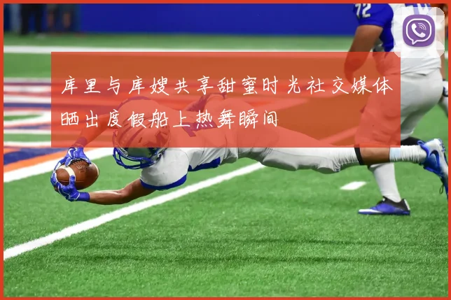 库里与库嫂共享甜蜜时光社交媒体晒出度假船上热舞瞬间