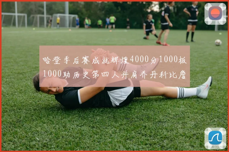 哈登季后赛成就辉煌4000分1000板1000助历史第四人并肩乔丹科比詹姆斯