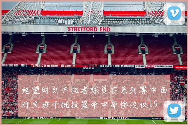 绝望时刻开拓者球员在系列赛中面对文班干扰投篮命中率惨淡仅19