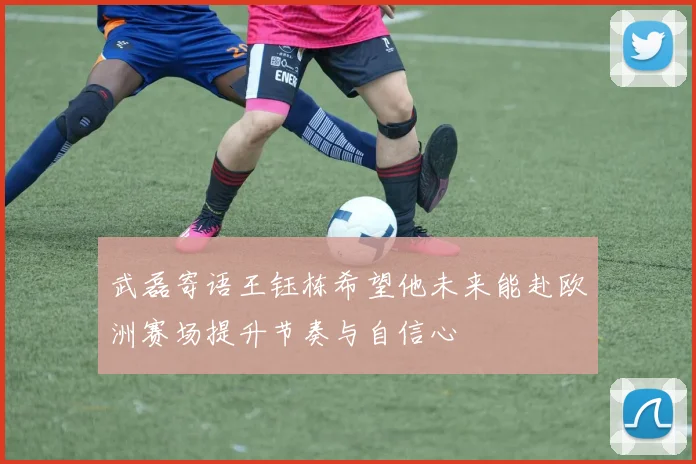 武磊寄语王钰栋希望他未来能赴欧洲赛场提升节奏与自信心
