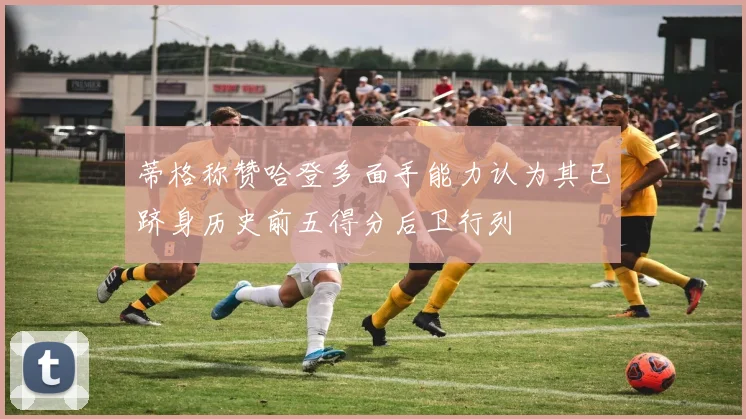 蒂格称赞哈登多面手能力认为其已跻身历史前五得分后卫行列